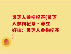 灵芝人参枸杞茶(灵芝人参枸杞茶 - 养生好味：灵芝人参枸杞茶)