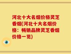 河北十大名烟价格灵芝香烟(河北十大名烟价格：畅销品牌灵芝香烟价格一览)