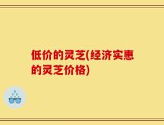 低价的灵芝(经济实惠的灵芝价格)