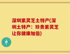 深圳紫灵芝土特产(深圳土特产：珍贵紫灵芝让你健康加倍)