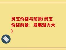 灵芝价格与前景(灵芝价格前景：发展潜力大)