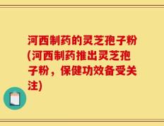 河西制药的灵芝孢子粉(河西制药推出灵芝孢子粉，保健功效备受关注)