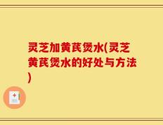 灵芝加黄芪煲水(灵芝黄芪煲水的好处与方法)