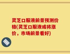 灵芝口服液前景预测价格(灵芝口服液或将涨价，市场前景看好)
