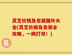 灵芝价钱及包装图片大全(灵芝价格及包装全攻略，一网打尽！)