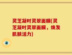灵芝凝时灵翠面膜(灵芝凝时灵翠面膜，焕发肌肤活力)