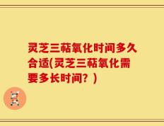 灵芝三萜氧化时间多久合适(灵芝三萜氧化需要多长时间？)