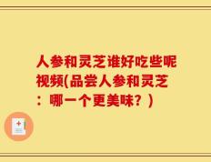 人参和灵芝谁好吃些呢视频(品尝人参和灵芝：哪一个更美味？)
