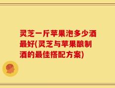 灵芝一斤苹果泡多少酒最好(灵芝与苹果酿制酒的最佳搭配方案)