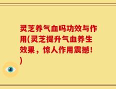 灵芝养气血吗功效与作用(灵芝提升气血养生效果，惊人作用震撼！)