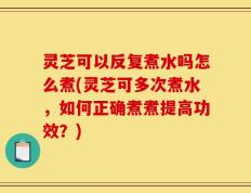 灵芝可以反复煮水吗怎么煮(灵芝可多次煮水，如何正确煮煮提高功效？)