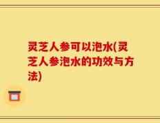 灵芝人参可以泡水(灵芝人参泡水的功效与方法)