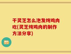 干灵芝怎么泡发炖鸡肉吃(灵芝炖鸡肉的制作方法分享)