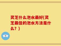 灵芝什么泡水最好(灵芝最佳的泡水方法是什么？)