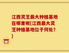 江西灵芝最大种植基地在哪里呢(江西最大灵芝种植基地位于何处？)