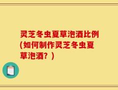 灵芝冬虫夏草泡酒比例(如何制作灵芝冬虫夏草泡酒？)