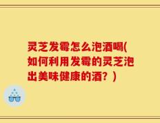 灵芝发霉怎么泡酒喝(如何利用发霉的灵芝泡出美味健康的酒？)