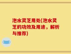 泡水灵芝用处(泡水灵芝的功效及用途，解析与推荐)