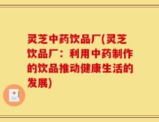 灵芝中药饮品厂(灵芝饮品厂：利用中药制作的饮品推动健康生活的发展)