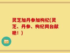 灵芝加丹参加枸杞(灵芝、丹参、枸杞同台献艳！)