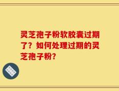 灵芝孢子粉软胶囊过期了？如何处理过期的灵芝孢子粉？