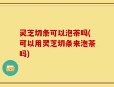 灵芝切条可以泡茶吗(可以用灵芝切条来泡茶吗)