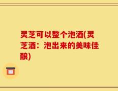 灵芝可以整个泡酒(灵芝酒：泡出来的美味佳酿)