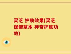 灵芝 护肤效果(灵芝保健草本 神奇护肤功效)