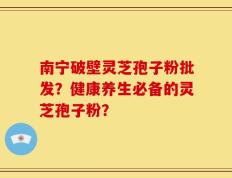 南宁破壁灵芝孢子粉批发？健康养生必备的灵芝孢子粉？