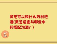 灵芝可以和什么药材泡酒(灵芝适宜与哪些中药搭配泡酒？)