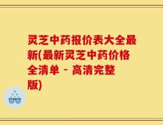 灵芝中药报价表大全最新(最新灵芝中药价格全清单 - 高清完整版)