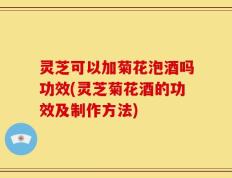 灵芝可以加菊花泡酒吗功效(灵芝菊花酒的功效及制作方法)