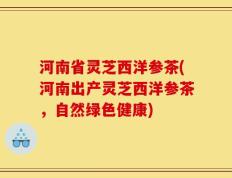 河南省灵芝西洋参茶(河南出产灵芝西洋参茶，自然绿色健康)