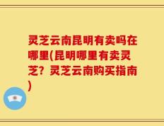 灵芝云南昆明有卖吗在哪里(昆明哪里有卖灵芝？灵芝云南购买指南)