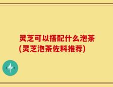 灵芝可以搭配什么泡茶(灵芝泡茶佐料推荐)