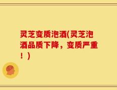 灵芝变质泡酒(灵芝泡酒品质下降，变质严重！)