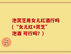 泡灵芝用女儿红酒行吗(“女儿红+灵芝” 泡酒 可行吗？)