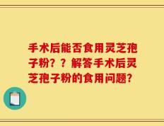 手术后能否食用灵芝孢子粉？？解答手术后灵芝孢子粉的食用问题？