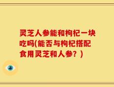 灵芝人参能和枸杞一块吃吗(能否与枸杞搭配食用灵芝和人参？)