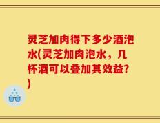 灵芝加肉得下多少酒泡水(灵芝加肉泡水，几杯酒可以叠加其效益？)