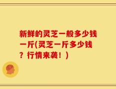 新鲜的灵芝一般多少钱一斤(灵芝一斤多少钱？行情来袭！)