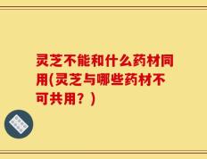 灵芝不能和什么药材同用(灵芝与哪些药材不可共用？)