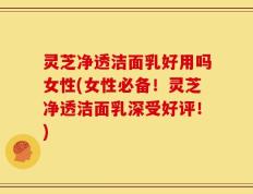 灵芝净透洁面乳好用吗女性(女性必备！灵芝净透洁面乳深受好评！)