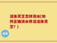 活体灵芝怎样浇水(如何正确浇水养活活体灵芝？)