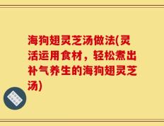 海狗翅灵芝汤做法(灵活运用食材，轻松煮出补气养生的海狗翅灵芝汤)