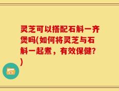 灵芝可以搭配石斛一齐煲吗(如何将灵芝与石斛一起煮，有效保健？)