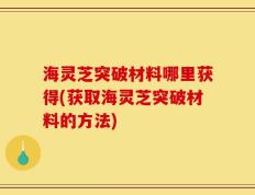 海灵芝突破材料哪里获得(获取海灵芝突破材料的方法)