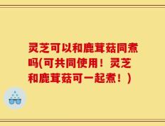 灵芝可以和鹿茸菇同煮吗(可共同使用！灵芝和鹿茸菇可一起煮！)