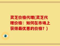 灵芝价格代理(灵芝代理价格：如何在市场上获得最优惠的价格？)