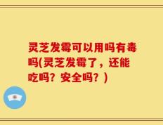 灵芝发霉可以用吗有毒吗(灵芝发霉了，还能吃吗？安全吗？)